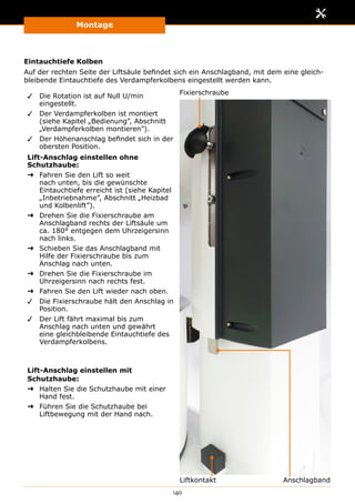 Montage
140
Eintauchtiefe Kolben
Auf der rechten Seite der Liftsäule befindet sich ein Anschlagband, mit dem eine gleich-
bleibende Eintauchtiefe des Verdampferkolbens eingestellt werden kann.
✓✓ Die Rotation ist auf Null U/min
eingestellt.
✓✓ Der Verdampferkolben ist montiert
(siehe Kapitel „Bedienung”, Abschnitt
„Verdampferkolben montieren”).
✓✓ Der Höhenanschlag befindet sich in der
obersten Position.
Lift-Anschlag einstellen ohne
Schutzhaube:
➜➜ Fahren Sie den Lift so weit
nach unten, bis die gewünschte
Eintauchtiefe erreicht ist (siehe Kapitel
„Inbetriebnahme”, Abschnitt „Heizbad
und Kolbenlift”).
➜➜ Drehen Sie die Fixierschraube am
Anschlagband rechts der Liftsäule um
ca. 180° entgegen dem Uhrzeigersinn
nach links.
➜➜ Schieben Sie das Anschlagband mit
Hilfe der Fixierschraube bis zum
Anschlag nach unten.
➜➜ Drehen Sie die Fixierschraube im
Uhrzeigersinn nach rechts fest.
➜➜ Fahren Sie den Lift wieder nach oben.
✓✓ Die Fixierschraube hält den Anschlag in
Position.
✓✓ Der Lift fährt maximal bis zum
Anschlag nach unten und gewährt
eine gleichbleibende Eintauchtiefe des
Verdampferkolbens.
Lift-Anschlag einstellen mit
Schutzhaube:
➜➜ Halten Sie die Schutzhaube mit einer
Hand fest.
➜➜ Führen Sie die Schutzhaube bei
Liftbewegung mit der Hand nach.
Fixierschraube
AnschlagbandLiftkontakt
 