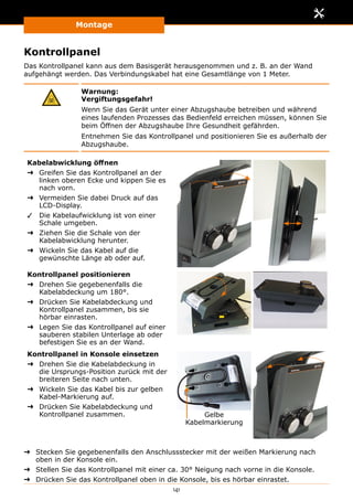 Montage
141
Kontrollpanel
Das Kontrollpanel kann aus dem Basisgerät herausgenommen und z. B. an der Wand
aufgehängt werden. Das Verbindungskabel hat eine Gesamtlänge von 1 Meter.
Warnung:
Vergiftungsgefahr!
Wenn Sie das Gerät unter einer Abzugshaube betreiben und während
eines laufenden Prozesses das Bedienfeld erreichen müssen, können Sie
beim Öffnen der Abzugshaube Ihre Gesundheit gefährden.
Entnehmen Sie das Kontrollpanel und positionieren Sie es außerhalb der
Abzugshaube.
Kabelabwicklung öffnen
➜➜ Greifen Sie das Kontrollpanel an der
linken oberen Ecke und kippen Sie es
nach vorn.
➜➜ Vermeiden Sie dabei Druck auf das
LCD-Display.
✓✓ Die Kabelaufwicklung ist von einer
Schale umgeben.
➜➜ Ziehen Sie die Schale von der
Kabelabwicklung herunter.
➜➜ Wickeln Sie das Kabel auf die
gewünschte Länge ab oder auf.
Kontrollpanel positionieren
➜➜ Drehen Sie gegebenenfalls die
Kabelabdeckung um 180°.
➜➜ Drücken Sie Kabelabdeckung und
Kontrollpanel zusammen, bis sie
hörbar einrasten.
➜➜ Legen Sie das Kontrollpanel auf einer
sauberen stabilen Unterlage ab oder
befestigen Sie es an der Wand.
Kontrollpanel in Konsole einsetzen
➜➜ Drehen Sie die Kabelabdeckung in
die Ursprungs-Position zurück mit der
breiteren Seite nach unten.
➜➜ Wickeln Sie das Kabel bis zur gelben
Kabel-Markierung auf.
➜➜ Drücken Sie Kabelabdeckung und
Kontrollpanel zusammen. Gelbe
Kabelmarkierung
➜➜ Stecken Sie gegebenenfalls den Anschlussstecker mit der weißen Markierung nach
oben in der Konsole ein.
➜➜ Stellen Sie das Kontrollpanel mit einer ca. 30° Neigung nach vorne in die Konsole.
➜➜ Drücken Sie das Kontrollpanel oben in die Konsole, bis es hörbar einrastet.
 