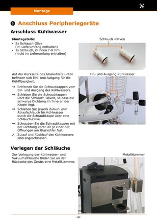 Montage
142
 Anschluss Peripheriegeräte
Anschluss Kühlwasser
Montageteile:
▪▪ 2x Schlauch-Olive
(im Lieferumfang enthalten)
▪▪ 1x Schlauch, Ø innen 7-8 mm
(nicht im Lieferumfang enthalten)
Schlauch -Oliven
Auf der Rückseite des Glaskühlers unten
befinden sich Ein- und Ausgang für die
Kühlflüssigkeit.
➜➜ Entfernen Sie die Schraubkappen vom
Ein- und Ausgang des Kühlwassers.
➜➜ Schieben Sie die Schraubkappen
über die Schlauch-Oliven, so dass die
schwarze Dichtung im Inneren der
Kappe liegt.
➜➜ Schieben Sie jeweils Zulauf- und
Ablaufschlauch für Kühlwasser
durch die Schraubkappe über eine
Schlauch-Olive.
➜➜ Schrauben Sie die Schraubkappen mit
der Dichtung voran an je einer der
Öffnungen am Glaskühler fest.
✓✓ Zulauf und Rücklauf des Kühlwassers
sind angeschlossen.
Ein- und Ausgang Kühlwasser
Verlegen der Schläuche
Zur Verlegung der Kühlwasser- und
Vakuumschläuche finden Sie an der
Rückseite des Geräts eine Metallklammer.
Metallklammer
 