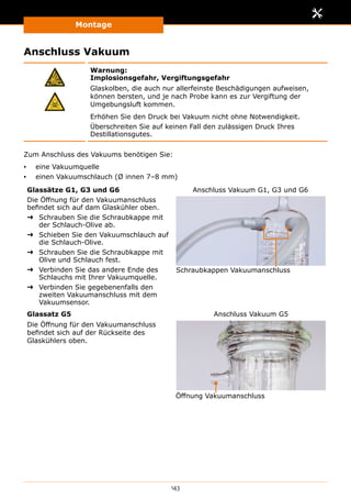 Montage
143
Anschluss Vakuum
Warnung:
Implosionsgefahr, Vergiftungsgefahr
Glaskolben, die auch nur allerfeinste Beschädigungen aufweisen,
können bersten, und je nach Probe kann es zur Vergiftung der
Umgebungsluft kommen.
Erhöhen Sie den Druck bei Vakuum nicht ohne Notwendigkeit.
Überschreiten Sie auf keinen Fall den zulässigen Druck Ihres
Destillationsgutes.
Zum Anschluss des Vakuums benötigen Sie:
▪▪ eine Vakuumquelle
▪▪ einen Vakuumschlauch (Ø innen 7–8 mm)
Glassätze G1, G3 und G6
Die Öffnung für den Vakuumanschluss
befindet sich auf dam Glaskühler oben.
➜➜ Schrauben Sie die Schraubkappe mit
der Schlauch-Olive ab.
➜➜ Schieben Sie den Vakuumschlauch auf
die Schlauch-Olive.
➜➜ Schrauben Sie die Schraubkappe mit
Olive und Schlauch fest.
➜➜ Verbinden Sie das andere Ende des
Schlauchs mit Ihrer Vakuumquelle.
➜➜ Verbinden Sie gegebenenfalls den
zweiten Vakuumanschluss mit dem
Vakuumsensor.
Schraubkappen Vakuumanschluss
Anschluss Vakuum G1, G3 und G6
Glassatz G5
Die Öffnung für den Vakuumanschluss
befindet sich auf der Rückseite des
Glaskühlers oben.
Öffnung Vakuumanschluss
Anschluss Vakuum G5
 