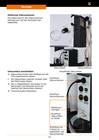 Montage
144
Halterung Vakuumsensor
Die Halterung für den Vakuumsensor
befindet sich auf der Rückseite des
Kolbenlifts.
VakuumsensorVakuumbox
Vakuumbox anschließen
➜➜ Vakuumbox hinter dem Heizbad auf die
Führungsschienen setzen.
✓✓ Die Vakuumbox-Laschen müssen über
den Bohrungen liegen.
➜➜ Die 2 mitgelieferten Schrauben in die
Bohrungen mit Gewinde durch die
Laschen der Vakuumbox stecken.
➜➜ Fixierschrauben festziehen.
Belüftung /
Inertgas
Anschlüsse Vakuumbox
Anschluss
Vakuumsensor
Anschluss
Vakuumbox
an Gerät
Anschluss
Vakuumpumpe
Anschluss via
Y-Stück an
Glaskühler und
Vakuumpumpe
 