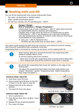 Start-Up
15
 Heating bath and lift
You can fill the heating bath with various heating bath fluids:
▪▪ Tap water (no deionized or distilled water)
▪▪ Water soluble polyethylene glycol
▪▪ Oil with low viscosity (40 cP) and flashpoint  285°C.
Danger/ Danger
Risk of explosion! / Danger d’explosion !
Heating bath fluid oil with a flashpoint  285 °C might ignite and lead
to uncontrollable thermic reactions and explosion./
Chauffer avec un bain marie de l’huile ou un liquide avec un point
d’inflammation  285 °C est dangereux car il pourrait s’enflammer
avec des températures élevées et conduire à des réactions thermiques
incontrôlables et à des explosions.
➜➜ Only use  285 °C flashpoint oils./
N’utiliser que des huiles avec un point éclair  285°C.
The marks inside heating the bath show the minimum and maximum level for heating
bath fluid with evaporating flask completely immersed.
Evaporating flask is immersed by moving up and down via the heating bath lift.
When heating bath lift is moved downwards the evaporating flask
displaces already filled in fluid.
To prevent heating bath from overflow:
▪▪ Move down the lift with evaporating flask mounted before filling bath.
▪▪ Fill in heating bath fluid till the maximum level mark is reached.
Do not let the evaporating flask touch the bottom or the edge of the
heating bath.
(To adjust the evaporating flask depth and flask angle please view
chapter “Assembly”, section “Evaporating flask: Adjust Evaporating
flask angle and depth”.)
Immerse flask: Hand lift
➜➜ Push down hand lift lever.
➜➜ Move pushed hand lift lever to the left
to lower or to the right to raise lift.
➜➜ Release hand lift at the desired
position.
✓✓ The hand lift locks into place.
Hand lift lever: upper lift position
Immerse flask: Motor lift
✓✓ Unit is switched on.
➜➜ Push lift key down or up to move
motor lift.
➜➜ Release lift key at desired position.
✓✓ The motor lift stops.
Lift keys: up, down
 
