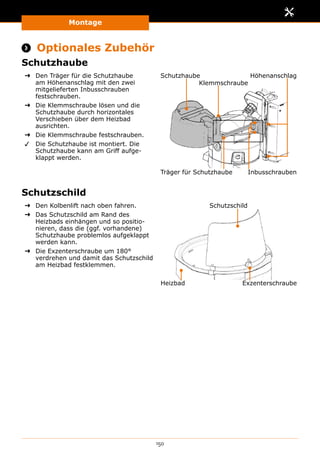 Montage
150
 Optionales Zubehör
Schutzhaube
➜➜ Den Träger für die Schutzhaube
am Höhenanschlag mit den zwei
mitgelieferten Inbusschrauben
festschrauben.
➜➜ Die Klemmschraube lösen und die
Schutzhaube durch horizontales
Verschieben über dem Heizbad
ausrichten.
➜➜ Die Klemmschraube festschrauben.
✓✓ Die Schutzhaube ist montiert. Die
Schutzhaube kann am Griff aufge-
klappt werden.
Schutzhaube
Träger für Schutzhaube
Höhenanschlag
Inbusschrauben
Klemmschraube
Schutzschild
➜➜ Den Kolbenlift nach oben fahren.
➜➜ Das Schutzschild am Rand des
Heizbads einhängen und so positio-
nieren, dass die (ggf. vorhandene)
Schutzhaube problemlos aufgeklappt
werden kann.
➜➜ Die Exzenterschraube um 180°
verdrehen und damit das Schutzschild
am Heizbad festklemmen.
Schutzschild
Heizbad Exzenterschraube
 
