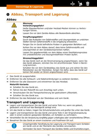 151
Demontage  Lagerung
Demontage und Lagerung
 Abbau, Transport und Lagerung
Abbau
Warnung
Verbrühungsgefahr!
Heiße Glasoberflächen und/oder Heizbad-Medien können zu Verbrü-
hungen führen.
Lassen Sie vor dem Geräte-Abbau alle Bestandteile abkühlen.
Vergiftungsgefahr!
Durch das Auslaufen von Gefahrstoffen und Lösungsmitteln an undichten
Stellen können Gefahrenstoffe in die Umgebung entweichen.
Fangen Sie im Gerät befindliche Proben in geeigneten Behältern auf.
Achten Sie vor dem Abbau darauf, dass keine Gefahrenstoffe und
Lösungsmittel an den Gerätekomponenten haften.
Lassen Sie gegebenenfalls vor dem Abbau einen Destillationsprozess
mit unbedenklichen und lösungsmittelfreien Proben laufen.
Stromschlaggefahr!
Ist das Gerät noch an die Stromversorgung angeschlossen, wenn Sie
das Gerät abbauen, könnten Sie mit stromführenden Teilen in Berüh-
rung kommen.
Schalten Sie vor dem Geräteabbau das Gerät aus und ziehen Sie den
Netzstecker aus der Steckdose. Sorgen Sie dafür, dass das Gerät auf
keinen Fall wieder an Strom angeschlossen wird.
✓✓ Das Gerät ist ausgeschaltet.
➜➜ Entfernen Sie alle Schlauch- und Kabelverbindungen zu weiteren Geräten.
➜➜ Entfernen Sie alle Glaswaren und entnehmen Sie das Heizbad.
Motorlift-Variante
➜➜ Schalten Sie das Gerät ein.
➜➜ Fahren Sie den Motorlift bis zum Anschlag nach unten.
➜➜ Verschrauben Sie die Transportsicherung bei gedrücktem Liftkontakt.
➜➜ Schalten Sie das Gerät aus.
➜➜ Entfernen Sie das Netzkabel von der Steckdose und vom Gerät.
Transport und Lagerung
➜➜ Lagern und transportieren Sie das Gerät und seine Teile nur, wenn sie geleert,
gesäubert und bis auf das Basisgerät zerlegt sind.
➜➜ Um das Gerät zu heben, tragen Sie Schutzhandschuhe und greifen Sie unter das Gerät.
➜➜ Lagern und transportieren Sie das Gerät und seine Teile in der Originalverpackung
oder in einem anderen geeigneten Behälter, um Schäden zu verhindern.
➜➜ Verschließen Sie die Verpackung sorgfältig gegen unbefugtes oder versehentliches Öffnen.
➜➜ Bewahren Sie das Gerät an einem trockenen und frostfreien Ort auf.
Unsachgemäße Handhabung bei Lagerung und Transport kann Schäden
am Gerät und an der Mechanik des Gerätes verursachen.
Vermeiden Sie beim Transport des Gerätes Stöße und Erschütterungen.
 