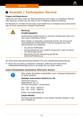 Service
155
Service
 Kontakt / Technischer Service
Fragen und Reparaturen
Haben Sie nach dem Lesen der Betriebsanleitung noch Fragen zu Installation, Betrieb
oder Wartung, wenden Sie sich bitte an die im folgenden genannte Adresse.
Bei Reparaturen wenden Sie sich bitte vorab telefonisch an Heidolph Instruments direkt
oder an Ihren autorisierten Heidolph Fachhändler.
Warnung
Vergiftungsgefahr
Kontaminierte Geräte können zu schweren Verletzungen oder zum
Tod unserer Mitarbeiter führen!
Wenn Geräte zur Reparatur eingesandt werden, die mit gesund-
heitsschädlichen Arbeitsstoffen in Berührung gekommen sind,
dokumentieren Sie unbedingt:
▪▪ die genaue Stoffangabe
▪▪ Schutzmaßnahmen zum sicheren Umgang für unser Annahme-
und Wartungspersonal
▪▪ Kennzeichnung der Verpackung gemäß der
Gefahrstoff-Verordnung
Am Ende dieser Betriebsanleitung befindet sich eine Unbedenklichkeits­erklärung.
➜➜ Bevor Sie ein Gerät zur Reparatur einsenden, füllen Sie eine Kopie dieser
Unbedenklichkeits­erklärung aus und senden Sie uns diese vorab zu.
Unsere Kontaktdaten Deutschland, Österreich, Schweiz
Bitte senden Sie Geräte ausschließlich nach vorheriger Rücksprache
an diese Anschrift:
Heidolph Instruments GmbH  Co. KG
Technischer Service
Walpersdorfer Str. 12
D-91126 Schwabach / Deutschland
Tel.: +49 – 9122 - 9920-74
Fax: +49 – 9122 - 9920-84
E-Mail: service@heidolph.de
Lokale Händler
Sie finden die Kontaktdaten Ihres lokalen Heidolph Händlers unter
www.heidolph.de
 