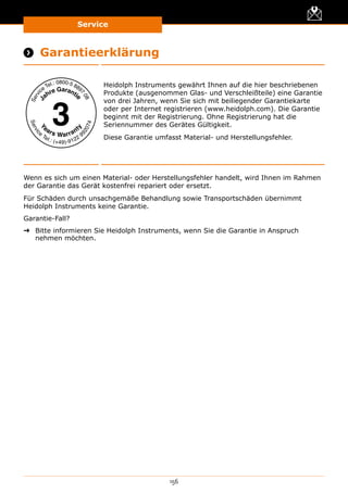 Service
156
 Garantieerklärung
Heidolph Instruments gewährt Ihnen auf die hier beschriebenen
Produkte (ausgenommen Glas- und Verschleißteile) eine Garantie
von drei Jahren, wenn Sie sich mit beiliegender Garantiekarte
oder per Internet registrieren (www.heidolph.com). Die Garantie
beginnt mit der Registrierung. Ohne Registrierung hat die
Seriennummer des Gerätes Gültigkeit.
Diese Garantie umfasst Material- und Herstellungsfehler.
Wenn es sich um einen Material- oder Herstellungsfehler handelt, wird Ihnen im Rahmen
der Garantie das Gerät kostenfrei repariert oder ersetzt.
Für Schäden durch unsachgemäße Behandlung sowie Transportschäden übernimmt
Heidolph Instruments keine Garantie.
Garantie-Fall?
➜➜ Bitte informieren Sie Heidolph Instruments, wenn Sie die Garantie in Anspruch
nehmen möchten.
 