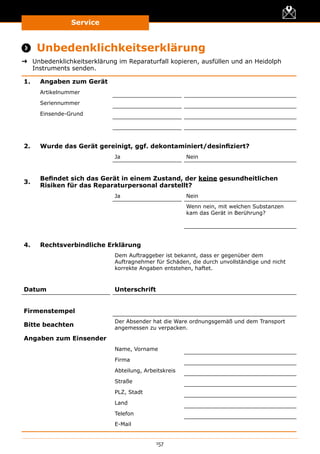 Service
157
 Unbedenklichkeitserklärung
➜➜ Unbedenklichkeitserklärung im Reparaturfall kopieren, ausfüllen und an Heidolph
Instruments senden.
1. Angaben zum Gerät
Artikelnummer
Seriennummer
Einsende-Grund
2. Wurde das Gerät gereinigt, ggf. dekontaminiert/desinfiziert?
Ja Nein
3.
Befindet sich das Gerät in einem Zustand, der keine gesundheitlichen
Risiken für das Reparaturpersonal darstellt?
Ja Nein
Wenn nein, mit welchen Substanzen
kam das Gerät in Berührung?
4. Rechtsverbindliche Erklärung
Dem Auftraggeber ist bekannt, dass er gegenüber dem
Auftragnehmer für Schäden, die durch unvollständige und nicht
korrekte Angaben entstehen, haftet.
Datum Unterschrift
Firmenstempel
Bitte beachten
Der Absender hat die Ware ordnungsgemäß und dem Transport
angemessen zu verpacken.
Angaben zum Einsender
Name, Vorname
Firma
Abteilung, Arbeitskreis
Straße
PLZ, Stadt
Land
Telefon
E-Mail
 