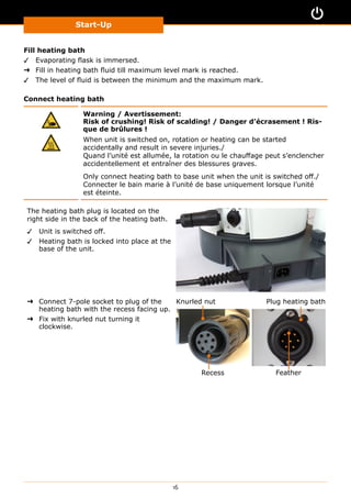 Start-Up
16
Fill heating bath
✓✓ Evaporating flask is immersed.
➜➜ Fill in heating bath fluid till maximum level mark is reached.
✓✓ The level of fluid is between the minimum and the maximum mark.
Connect heating bath
Warning / Avertissement:
Risk of crushing! Risk of scalding! / Danger d’écrasement ! Ris-
que de brûlures !
When unit is switched on, rotation or heating can be started
accidentally and result in severe injuries./
Quand l’unité est allumée, la rotation ou le chauffage peut s’enclencher
accidentellement et entraîner des blessures graves.
Only connect heating bath to base unit when the unit is switched off./
Connecter le bain marie à l’unité de base uniquement lorsque l’unité
est éteinte.
The heating bath plug is located on the
right side in the back of the heating bath.
✓✓ Unit is switched off.
✓✓ Heating bath is locked into place at the
base of the unit.
➜➜ Connect 7-pole socket to plug of the
heating bath with the recess facing up.
➜➜ Fix with knurled nut turning it
clockwise.
Recess Feather
Knurled nut Plug heating bath
 