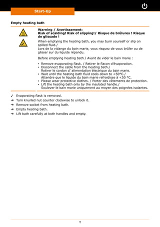 Start-Up
17
Empty heating bath
Warning / Avertissement:
Risk of scalding! Risk of slipping!/ Risque de brûlures ! Risque
de glissade !
When emptying the heating bath, you may burn yourself or slip on
spilled fluid./
Lors de la vidange du bain marie, vous risquez de vous brûler ou de
glisser sur du liquide répandu.
Before emptying heating bath / Avant de vider le bain marie :
▪▪ Remove evaporating flask. / Retirer le flacon d’évaporation.
▪▪ Disconnect the cable from the heating bath./
Retirer le cordon d´alimentation électrique du bain marie.
▪▪ Wait until the heating bath fluid cools down to 50°C./
Attendre que le liquide du bain marie refroidisse à 50 °C.
▪▪ Please wear protective clothes. / Porter des vêtements de protection.
▪▪ Lift the heating bath only by the insulated handle./
Soulever le bain marie uniquement au moyen des poignées isolantes.
✓✓ Evaporating flask is removed.
➜➜ Turn knurled nut counter clockwise to unlock it.
➜➜ Remove socket from heating bath.
➜➜ Empty heating bath.
➜➜ Lift bath carefully at both handles and empty.
 