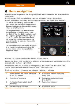 Start-Up
18
 Menu navigation
The basic steps of operating the rotary evaporator Hei-VAP Precision will be explained in
this chapter.
The parameters for the distillation are set and monitored via the control panel.
The set parameters are stored. The last used parameters will appear after a restart.
The actual value display is always the
start screen. All current actual values are
displayed as large numbers and the target
values as small numbers.
The programs of the top menu bar are
highlighted by turning the select knob
Hei-GUIDE. The Hei-GUIDE walks through
the programs going from left to right. An
„“ or ““ shows the direction in which
the rotary pushbutton controller can be
turned, in order to reach the non-visible
menu elements.
The highlighted menu element is activated
by pressing the Select Knob Hei-GUIDE
and the status screen changes to the
respective menu.
2
8
4
1
3
5
6
7
The user can change the displayed settings in these menus.
Turning the Select Knob Hei-GUIDE is sufficient to change between individual entries. The
selected entry is always highlighted.
The selected entry will be called up when pressing the Select Knob Hei-GUIDE. The
desired value can be set when turning the Select Knob Hei-GUIDE.
The lower functions in the menu are activated via the grey softkeys.
1 Pushbutton for the button activation
of soft key display
5 Pushbutton rotation start/stop
(hard key)
2 Menu line of programs 6 Rotary pushbutton controller
(Hei-GUIDE)
3 Pushbutton heating bath on/off
(hard key)
7 Pushbutton lift down
4 Soft key display functions 8 Pushbutton lift up
 