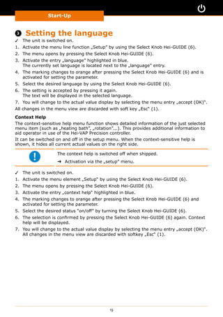Start-Up
19
 Setting the language
✓✓ The unit is switched on.
1.	 Activate the menu line function „Setup” by using the Select Knob Hei-GUIDE (6).
2.	 The menu opens by pressing the Select Knob Hei-GUIDE (6).
3.	 Activate the entry „language” highlighted in blue.
The currently set language is located next to the „language” entry.
4.	 The marking changes to orange after pressing the Select Knob Hei-GUIDE (6) and is
activated for setting the parameter.
5.	 Select the desired language by using the Select Knob Hei-GUIDE (6).
6.	 The setting is accepted by pressing it again.
The text will be displayed in the selected language.
7.	 You will change to the actual value display by selecting the menu entry „accept (OK)“.
All changes in the menu view are discarded with soft key „Esc“ (1).
Context Help
The context-sensitive help menu function shows detailed information of the just selected
menu item (such as „heating bath”, „rotation”...). This provides additional information to
aid operator in use of the Hei-VAP Precision controller.
It can be switched on and off in the setup menu. When the context-sensitive help is
shown, it hides all current actual values on the right side.
The context help is switched off when shipped.
➜➜ Activation via the „setup” menu.
✓✓ The unit is switched on.
1.	 Activate the menu element „Setup“ by using the Select Knob Hei-GUIDE (6).
2.	 The menu opens by pressing the Select Knob Hei-GUIDE (6).
3.	 Activate the entry „context help“ highlighted in blue.
4.	 The marking changes to orange after pressing the Select Knob Hei-GUIDE (6) and
activated for setting the parameter.
5.	 Select the desired status “on/off” by turning the Select Knob Hei-GUIDE (6).
6.	 The selection is confirmed by pressing the Select Knob Hei-GUIDE (6) again. Context
help will be displayed.
7.	 You will change to the actual value display by selecting the menu entry „accept (OK)“.
All changes in the menu view are discarded with softkey „Esc“ (1).
 