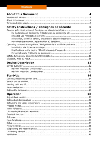 Contents
InhaltsverzeichnisAbout this Document	 4
Version and variants............................................................................................4
About this manual...............................................................................................4
Terms and signs used...........................................................................................5
Safety Instructions / Consignes de sécurité	 6
General safety instructions / Consignes de sécurité générales....................................6
EU Declaration of Conformity / Déclaration de conformité UE..............................6
Intended use / Utilisation conforme.................................................................7
Installation, Electrical safety / Installation, sécurité électrique............................7
Personnel qualification / Qualification du personnel............................................8
Operating company’s obligations / Obligations de la société exploitante......................8
Installation site / Lieu de montage..................................................................8
Modifications to the device / Modifications de l´appareil.....................................9
Personnel safety / Sécurité du personnel..........................................................9
Safety during use / Sécurité durant l’utilisation......................................................10
Disposal / Mise au rebut.....................................................................................11
Device Description	 12
Device overview................................................................................................12
Hei-VAP Precision: Overall view....................................................................12
Hei-VAP Precision: Control panel...................................................................13
Start-Up	14
Connect/disconnect power cord...........................................................................14
Switch unit on and off........................................................................................14
Heating bath and lift..........................................................................................15
Menu navigation................................................................................................18
Setting the language..........................................................................................19
Operation	20
Adjust flask rotation...........................................................................................20
Setting bath temperature ..................................................................................21
Calculating the vapor temperature ......................................................................22
Process modes..................................................................................................23
Timer functions.................................................................................................28
Distillation parameters: Favorites.........................................................................29
Gradient function...............................................................................................30
Softkeys...........................................................................................................32
More functions..................................................................................................33
Setup..............................................................................................................34
Menu topology..................................................................................................35
Evaporating and receiving flask...........................................................................39
Dispensing sample.............................................................................................41
Ventilation........................................................................................................41
Operating Manual	
 