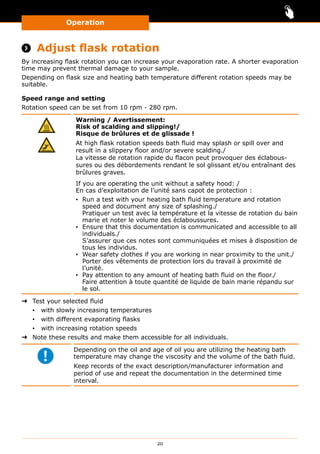 Operation
20
Operation
 Adjust flask rotation
By increasing flask rotation you can increase your evaporation rate. A shorter evaporation
time may prevent thermal damage to your sample.
Depending on flask size and heating bath temperature different rotation speeds may be
suitable.
Speed range and setting
Rotation speed can be set from 10 rpm - 280 rpm.
Warning / Avertissement:
Risk of scalding and slipping!/
Risque de brûlures et de glissade !
At high flask rotation speeds bath fluid may splash or spill over and
result in a slippery floor and/or severe scalding./
La vitesse de rotation rapide du flacon peut provoquer des éclabous-
sures ou des débordements rendant le sol glissant et/ou entraînant des
brûlures graves.
If you are operating the unit without a safety hood: /
En cas d’exploitation de l’unité sans capot de protection :
▪▪ Run a test with your heating bath fluid temperature and rotation
speed and document any size of splashing./
Pratiquer un test avec la température et la vitesse de rotation du bain
marie et noter le volume des éclaboussures.
▪▪ Ensure that this documentation is communicated and accessible to all
individuals./
S’assurer que ces notes sont communiquées et mises à disposition de
tous les individus.
▪▪ Wear safety clothes if you are working in near proximity to the unit./
Porter des vêtements de protection lors du travail à proximité de
l’unité.
▪▪ Pay attention to any amount of heating bath fluid on the floor./
Faire attention à toute quantité de liquide de bain marie répandu sur
le sol.
➜➜ Test your selected fluid
▪▪ with slowly increasing temperatures
▪▪ with different evaporating flasks
▪▪ with increasing rotation speeds
➜➜ Note these results and make them accessible for all individuals.
Depending on the oil and age of oil you are utilizing the heating bath
temperature may change the viscosity and the volume of the bath fluid.
Keep records of the exact description/manufacturer information and
period of use and repeat the documentation in the determined time
interval.
 