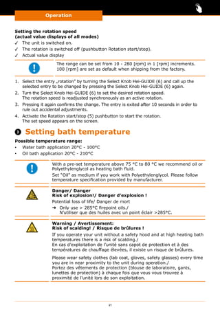 Operation
21
Setting the rotation speed
(actual value displays of all modes)
✓✓ The unit is switched on.
✓✓ The rotation is switched off (pushbutton Rotation start/stop).
✓✓ Actual value display
The range can be set from 10 - 280 [rpm] in 1 [rpm] increments.
100 [rpm] are set as default when shipping from the factory.
1.	 Select the entry „rotation” by turning the Select Knob Hei-GUIDE (6) and call up the
selected entry to be changed by pressing the Select Knob Hei-GUIDE (6) again.
2.	 Turn the Select Knob Hei-GUIDE (6) to set the desired rotation speed.
The rotation speed is readjusted synchronously as an active rotation.
3.	 Pressing it again confirms the change. The entry is exited after 10 seconds in order to
rule out accidental adjustments.
4.	 Activate the Rotation start/stop (5) pushbutton to start the rotation.
The set speed appears on the screen.
 Setting bath temperature
Possible temperature range:
▪▪ Water bath application 20°C - 100°C
▪▪ Oil bath application 20°C - 210°C
With a pre-set temperature above 75 °C to 80 °C we recommend oil or
Polyethylenglycol as heating bath fluid.
Set “Oil” as medium if you work with Polyethylenglycol. Please follow
temperature specification provided by manufacturer.
Danger/ Danger
Risk of explosion!/ Danger d’explosion !
Potential loss of life/ Danger de mort
➜➜ Only use  285°C firepoint oils./
N’utiliser que des huiles avec un point éclair 285°C.
Warning / Avertissement:
Risk of scalding! / Risque de brûlures !
If you operate your unit without a safety hood and at high heating bath
temperatures there is a risk of scalding./
En cas d’exploitation de l’unité sans capot de protection et à des
températures de chauffage élevées, il existe un risque de brûlures.
Please wear safety clothes (lab coat, gloves, safety glasses) every time
you are in near proximity to the unit during operation./
Portez des vêtements de protection (blouse de laboratoire, gants,
lunettes de protection) à chaque fois que vous vous trouvez à
proximité de l’unité lors de son exploitation.
 