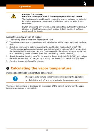 Operation
22
Caution / Attention:
Potential damage of unit / Dommages potentiels sur l’unité
The heating starts quickly and if empty, the heating bath can be stained./
La chaleur augmente rapidement et si le bain marie est vide, il peut
être taché.
Switch on heating only when heating bath is filled sufficiently with fluid./
Allumer le chauffage uniquement lorsque le bain marie est suffisam-
ment rempli de liquide.
(Actual value displays of all modes)
✓✓ The heating bath is filled with heating bath fluid.
✓✓ The rotary evaporator is operational and switched on at the power switch of the base
unit.
1.	 Switch on the heating bath by pressing the pushbutton heating bath on/off (3).
The illuminated yellow control ring of pushbutton heating bath on/off (3) shows that
the heating bath is activated. An icon [heat waves] in the display shows that the bath
is in the heating phase (current flows into the heating coils of the bath).
2.	 Select the entry „heating bath” by turning the Select Knob Hei-GUIDE (6) and call up
the selected entry to be changed by pressing the Select Knob Hei-GUIDE (6) again.
3.	 Pressing it again confirms the change.
 Calculating the vapor temperature
(with optional vapor temperature sensor only)
If a vapor temperature sensor is connected during the operation:
➜➜ Switch the unit off and on to activate the program part.
The vapor temperature is displayed on the screen of the control panel when the vapor
temperature sensor is connected.
 