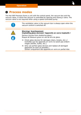 Operation
23
 Process modes
The Hei-VAP Precision forms a unit with the control panel, the vacuum box and the
vacuum valve, in which the vacuum is controlled by opening and closing a valve. The
vacuum valve is not required when using a speed-controlled pump.
The ventilation valve in the vacuum box is always open when the
vacuum control is switched off.
Warning/ Avertissement
Imploding glass devices!/ Appareils en verre implosifs !
Serious injuries from shattering glass./
Risque de blessure grave en cas de bris de glace.
➜➜ Check glass devices for damages (stars, breaks, etc.)./
Contrôler que les appareils en verre ne soient pas endom-
magés (étoiles, bulles, etc.).
➜➜ Only use perfect glass devices and replace all damaged
glassware as soon as possible./
Utiliser uniquement des appareils en verre en parfait état.
 