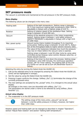 Operation
24
SET pressure mode
The vacuum is controlled and maintained at the set pressure in the SET pressure mode.
Menu display
The following values can be changed in the menu view:
Heating bath Setting of the bath temperature. Setting range is between
20 °C and maximum heating bath temperature (MAX TEMP is
adjustable in Setup) with a highest range of 210 °C.
Rotation Setting of rotation speed of the distillation flask. Setting
range is between 10 and 280 rpm.
Vacuum Setting of the absolute pressure in the rotary evaporating
system. Setting range is between 1 and safety pressure
(SAFETY PRESSURE is adjustable in Setup) with a high limit
of 1200 mbar.
Max. power pump Vacuum pump (Vario models) throughput % to maximize
pump power. Setting range is between 10 and 100 %. Reduc-
tion of the throughput leads to higher solvent recovery rates.
Hysteresis The value of the hysteresis indicates how much the pressure
may rise (in mbar) before the vacuum valve is opened.
Setting range is between 1 and 50 mbar (only by using valve
controlled pumps Rotavac valve control, Rotavac valve tec, or
house vacuum source).
Timer Setting of the timer to shut down the process. Setting range
is between 1 and 1440 minutes. For continuous operation
choose „off” for Timer setting. The heating bath at the end
of a timed run can be set to turn off (Parameter found in
Setup).
Selecting the entry by turning the Select Knob Hei-GUIDE (6)
1.	 Call up the selected entry to be changed by pressing the Select Knob Hei-GUIDE (6)
(entry will be highlighted in orange).
2.	 Set the value by using the Select Knob Hei-GUIDE (6).
3.	 Pressing it again confirms the change. Softkey „Esc“ (1) terminates the change of the
currently processed entry.
4.	 The new settings are accepted by the „accept” entry. It is changed to the actual value
display.
All changes in the menu view are discarded with softkey „Esc“ (1).
The parameters are stored under a name to be selected by using softkey „Store
Favorite“ (1).
Actual value display
✓✓ The evaporator is in the SET pressure mode
The setting range of the menu entry „vacuum” can be set
between 1 and the safety pressure in [mbar], however, not higher
than 1200 mbar.
Rotation speed and heating bath can be changed as described in chapter “Operation”,
section “Adjust flask rotation” and section “Setting bath temperature”.
 