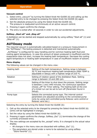 Operation
25
Vacuum control
1.	 Select entry „vacuum” by turning the Select Knob Hei-GUIDE (6) and calling up the
selected entry to be changed by pressing the Select Knob Hei-GUIDE (6) again.
2.	 Set the absolute pressure by using the Select Knob Hei-GUIDE (6).
The pressure is readjusted synchronously at an active vacuum control.
3.	 Pressing it again confirms the change.
4.	 The entry is exited after 10 seconds in order to rule out accidental adjustments.
Softkey „Start all” and „Stop all”
A distillation can be started and stopped automatically by using softkey “Start all” (1) and
„Stop all” (1).
AUTOeasy mode
The required vacuum is automatically calculated based on a pressure measurement in
the “AUTOeasy”. The boiling pressure is detected and maintained automatically.
„AUTOeasy” is configured for easy handling and for common heating bath fluid and
cooling agent temperature. In case the amount of steam produced is insufficient and the
evaporation does not start, increase the heating bath temperature. Decrease the cooling
agent temperature or heating bath temperature in case of insufficient reclaim of solvent.
Menu display
The following values can be changed in the menu view:
Heating bath Setting of the bath temperature. Setting range is between
20 °C and maximum heating bath temperature (MAX TEMP is
adjustable in Setup) with a highest range of 210 °C.
Rotation Setting of rotation speed of the distillation flask. Setting
range is between 10 and 280 rpm.
Timer Setting of the timer to shut down the process. Setting range
is between 1 and 1440 minutes. For continuous operation
choose „off” for Timer setting. The heating bath at the end
of a timed run can be set to turn off (Parameter found in
Setup).
Pump type Selects the connected pump type. The internal control
para­meters are adjusted according to the connected pump
(only by using rpm-controlled pump Rotavac vario control or
Rotavac vario tec.)
Selecting the entry by turning the Select Knob Hei-GUIDE (6):
1.	 Call up the selected entry to be changed by pressing the Select Knob Hei-GUIDE (6)
(entry will be highlighted in orange).
2.	 Set the value by using the Select Knob Hei-GUIDE (6).
3.	 Pressing it again confirms the change. Softkey „Esc“ (1) terminates the change of the
currently processed entry.
4.	 The new settings are accepted by the „accept” entry. It is changed to the actual value
display.
▪▪ All changes in the menu view are discarded with softkey „Esc“ (1).
▪▪ The parameters are stored under a name to be selected by using softkey
“Store Favorite“ (1).
 