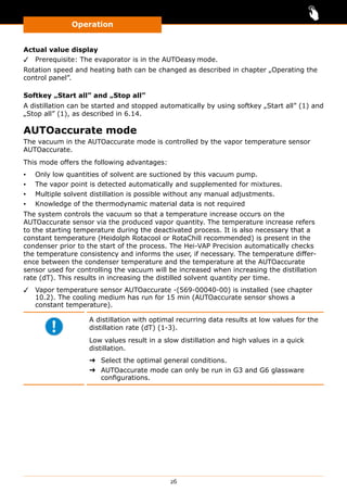 Operation
26
Actual value display
✓✓ Prerequisite: The evaporator is in the AUTOeasy mode.
Rotation speed and heating bath can be changed as described in chapter „Operating the
control panel”.
Softkey „Start all” and „Stop all”
A distillation can be started and stopped automatically by using softkey „Start all” (1) and
„Stop all” (1), as described in 6.14.
AUTOaccurate mode
The vacuum in the AUTOaccurate mode is controlled by the vapor temperature sensor
AUTOaccurate.
This mode offers the following advantages:
▪▪ Only low quantities of solvent are suctioned by this vacuum pump.
▪▪ The vapor point is detected automatically and supplemented for mixtures.
▪▪ Multiple solvent distillation is possible without any manual adjustments.
▪▪ Knowledge of the thermodynamic material data is not required
The system controls the vacuum so that a temperature increase occurs on the
AUTOaccurate sensor via the produced vapor quantity. The temperature increase refers
to the starting temperature during the deactivated process. It is also necessary that a
constant temperature (Heidolph Rotacool or RotaChill recommended) is present in the
condenser prior to the start of the process. The Hei-VAP Precision automatically checks
the temperature consistency and informs the user, if necessary. The temperature differ-
ence between the condenser temperature and the temperature at the AUTOaccurate
sensor used for controlling the vacuum will be increased when increasing the distillation
rate (dT). This results in increasing the distilled solvent quantity per time.
✓✓ Vapor temperature sensor AUTOaccurate -(569-00040-00) is installed (see chapter
10.2). The cooling medium has run for 15 min (AUTOaccurate sensor shows a
constant temperature).
A distillation with optimal recurring data results at low values for the
distillation rate (dT) (1-3).
Low values result in a slow distillation and high values in a quick
distillation.
➜➜ Select the optimal general conditions.
➜➜ AUTOaccurate mode can only be run in G3 and G6 glassware
configurations.
 
