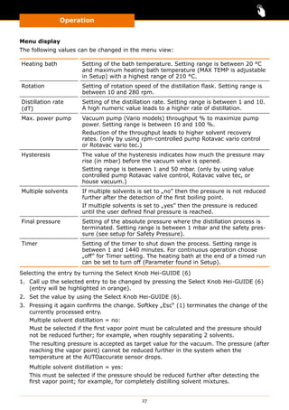 Operation
27
Menu display
The following values can be changed in the menu view:
Heating bath Setting of the bath temperature. Setting range is between 20 °C
and maximum heating bath temperature (MAX TEMP is adjustable
in Setup) with a highest range of 210 °C.
Rotation Setting of rotation speed of the distillation flask. Setting range is
between 10 and 280 rpm.
Distillation rate
(dT)
Setting of the distillation rate. Setting range is between 1 and 10.
A high numeric value leads to a higher rate of distillation.
Max. power pump Vacuum pump (Vario models) throughput % to maximize pump
power. Setting range is between 10 and 100 %.
Reduction of the throughput leads to higher solvent recovery
rates. (only by using rpm-controlled pump Rotavac vario control
or Rotavac vario tec.)
Hysteresis The value of the hysteresis indicates how much the pressure may
rise (in mbar) before the vacuum valve is opened.
Setting range is between 1 and 50 mbar. (only by using value
controlled pump Rotavac valve control, Rotavac valve tec, or
house vacuum.)
Multiple solvents If multiple solvents is set to „no” then the pressure is not reduced
further after the detection of the first boiling point.
If multiple solvents is set to „yes” then the pressure is reduced
until the user defined final pressure is reached.
Final pressure Setting of the absolute pressure where the distillation process is
terminated. Setting range is between 1 mbar and the safety pres-
sure (see setup for Safety Pressure).
Timer Setting of the timer to shut down the process. Setting range is
between 1 and 1440 minutes. For continuous operation choose
„off” for Timer setting. The heating bath at the end of a timed run
can be set to turn off (Parameter found in Setup).
Selecting the entry by turning the Select Knob Hei-GUIDE (6)
1.	 Call up the selected entry to be changed by pressing the Select Knob Hei-GUIDE (6)
(entry will be highlighted in orange).
2.	 Set the value by using the Select Knob Hei-GUIDE (6).
3.	 Pressing it again confirms the change. Softkey „Esc“ (1) terminates the change of the
currently processed entry.
Multiple solvent distillation = no:
Must be selected if the first vapor point must be calculated and the pressure should
not be reduced further; for example, when roughly separating 2 solvents.
The resulting pressure is accepted as target value for the vacuum. The pressure (after
reaching the vapor point) cannot be reduced further in the system when the
temperature at the AUTOaccurate sensor drops.
Multiple solvent distillation = yes:
This must be selected if the pressure should be reduced further after detecting the
first vapor point; for example, for completely distilling solvent mixtures.
 
