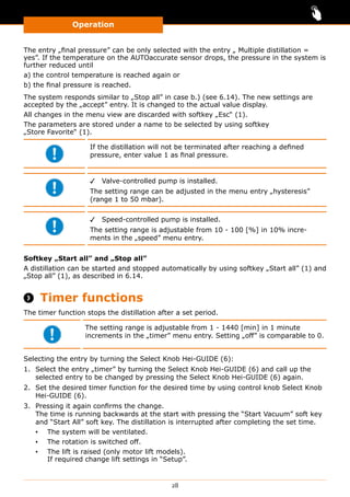 Operation
28
The entry „final pressure” can be only selected with the entry „ Multiple distillation =
yes”. If the temperature on the AUTOaccurate sensor drops, the pressure in the system is
further reduced until
a) the control temperature is reached again or
b) the final pressure is reached.
The system responds similar to „Stop all” in case b.) (see 6.14). The new settings are
accepted by the „accept” entry. It is changed to the actual value display.
All changes in the menu view are discarded with softkey „Esc“ (1).
The parameters are stored under a name to be selected by using softkey
„Store Favorite“ (1).
If the distillation will not be terminated after reaching a defined
pressure, enter value 1 as final pressure.
✓✓ Valve-controlled pump is installed.
The setting range can be adjusted in the menu entry „hysteresis”
(range 1 to 50 mbar).
✓✓ Speed-controlled pump is installed.
The setting range is adjustable from 10 - 100 [%] in 10% incre-
ments in the „speed” menu entry.
Softkey „Start all” and „Stop all”
A distillation can be started and stopped automatically by using softkey „Start all” (1) and
„Stop all” (1), as described in 6.14.
 Timer functions
The timer function stops the distillation after a set period.
The setting range is adjustable from 1 - 1440 [min] in 1 minute
increments in the „timer” menu entry. Setting „off” is comparable to 0.
Selecting the entry by turning the Select Knob Hei-GUIDE (6):
1.	 Select the entry „timer” by turning the Select Knob Hei-GUIDE (6) and call up the
selected entry to be changed by pressing the Select Knob Hei-GUIDE (6) again.
2.	 Set the desired timer function for the desired time by using control knob Select Knob
Hei-GUIDE (6).
3.	 Pressing it again confirms the change.
The time is running backwards at the start with pressing the “Start Vacuum” soft key
and “Start All” soft key. The distillation is interrupted after completing the set time.
▪▪ The system will be ventilated.
▪▪ The rotation is switched off.
▪▪ The lift is raised (only motor lift models).
If required change lift settings in “Setup”.
 