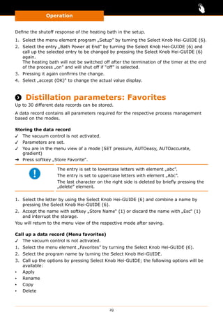 Operation
29
Define the shutoff response of the heating bath in the setup.
1.	 Select the menu element program „Setup” by turning the Select Knob Hei-GUIDE (6).
2.	 Select the entry „Bath Power at End” by turning the Select Knob Hei-GUIDE (6) and
call up the selected entry to be changed by pressing the Select Knob Hei-GUIDE (6)
again.
The heating bath will not be switched off after the termination of the timer at the end
of the process „on” and will shut off if “off” is selected.
3.	 Pressing it again confirms the change.
4.	 Select „accept (OK)“ to change the actual value display.
 Distillation parameters: Favorites
Up to 30 different data records can be stored.
A data record contains all parameters required for the respective process management
based on the modes.
Storing the data record
✓✓ The vacuum control is not activated.
✓✓ Parameters are set.
✓✓ You are in the menu view of a mode (SET pressure, AUTOeasy, AUTOaccurate,
gradient)
➜➜ Press softkey „Store Favorite“.
The entry is set to lowercase letters with element „abc”.
The entry is set to uppercase letters with element „Abc”.
The last character on the right side is deleted by briefly pressing the
„delete” element.
1.	 Select the letter by using the Select Knob Hei-GUIDE (6) and combine a name by
pressing the Select Knob Hei-GUIDE (6).
2.	 Accept the name with softkey „Store Name“ (1) or discard the name with „Esc“ (1)
and interrupt the storage.
You will return to the menu view of the respective mode after saving.
Call up a data record (Menu favorites)
✓✓ The vacuum control is not activated.
1.	 Select the menu element „Favorites” by turning the Select Knob Hei-GUIDE (6).
2.	 Select the program name by turning the Select Knob Hei-GUIDE.
3.	 Call up the options by pressing Select Knob Hei-GUIDE; the following options will be
available:
▪▪ Apply
▪▪ Rename
▪▪ Copy
▪▪ Delete
 