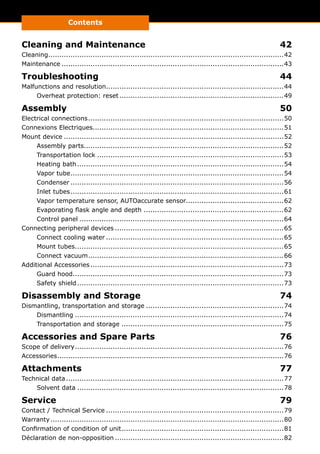 Contents
Cleaning and Maintenance	 42
Cleaning...........................................................................................................42
Maintenance.....................................................................................................43
Troubleshooting	44
Malfunctions and resolution.................................................................................44
Overheat protection: reset...........................................................................49
Assembly	50
Electrical connections.........................................................................................50
Connexions Electriques.......................................................................................51
Mount device....................................................................................................52
Assembly parts...........................................................................................52
Transportation lock.....................................................................................53
Heating bath..............................................................................................54
Vapor tube.................................................................................................54
Condenser.................................................................................................56
Inlet tubes.................................................................................................61
Vapor temperature sensor, AUTOaccurate sensor.............................................62
Evaporating flask angle and depth ................................................................62
Control panel.............................................................................................64
Connecting peripheral devices.............................................................................65
Connect cooling water.................................................................................65
Mount tubes...............................................................................................65
Connect vacuum.........................................................................................66
Additional Accessories........................................................................................73
Guard hood................................................................................................73
Safety shield..............................................................................................73
Disassembly and Storage	 74
Dismantling, transportation and storage...............................................................74
Dismantling...............................................................................................74
Transportation and storage..........................................................................75
Accessories and Spare Parts	 76
Scope of delivery...............................................................................................76
Accessories.......................................................................................................76
Attachments	77
Technical data...................................................................................................77
Solvent data..............................................................................................78
Service	79
Contact / Technical Service.................................................................................79
Warranty..........................................................................................................80
Confirmation of condition of unit..........................................................................81
Déclaration de non-opposition.............................................................................82
 