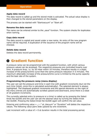 Operation
30
Apply data record
The data record is called up and the stored mode is activated. The actual value display is
then changed to the stored parameters on the display.
The process can be started with “Startvacuum“ or “Start all”.
Rename the data record
The name can be entered similar to the „save” function. The system checks for duplicates
when naming.
Copy data record
The data record is copied and saved under a new name. An entry of the new program
name will be required. A duplication of the issuance of the program name will be
checked.
Delete data record
Deletes the data record permanently.
 Gradient function
A pressure ramp can be programmed with the gradient function, with which various
pressure values can be accessed. The respective pressures are controlled linearly over
time. A pressure drop, i.e. by 50 mbar within 10 minutes, therefore results in a slight
increase of the pressure/time curve than the same pressure reduction in 5 minutes. The
maximum attainable increase of the pressure/time curve is limited by the pump capacity
and the leak rate of the system.
Programming the pressure ramp (menu display)
The user can set the pressure and time in each line with gradient increments (but not the
sum time (total), since this is calculated automatically). The selected element is always
highlighted. The displayed gradient increments and the special elements on the right of
the menu entries are automatically scrolled upward and downward, since there is a total
of 20 gradient increments.
The currently selected entry (a pressure or a time) is called up by pressing the Select
Knob Hei-GUIDE and the user can set the desired value by turning the Select Knob
Hei-GUIDE. Pressing the Select Knob Hei-GUIDE again will confirm the set value.
Entering and confirming value = „---” at „Vacuum” or “Duration” will delete the respective
values. The following value pairs slide upward by one increment.
Last increment with a value of  0 at duration results in the total processing period.
 