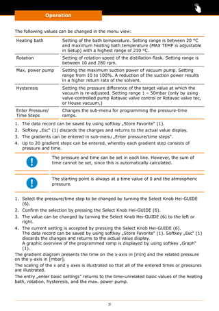 Operation
31
The following values can be changed in the menu view:
Heating bath Setting of the bath temperature. Setting range is between 20 °C
and maximum heating bath temperature (MAX TEMP is adjustable
in Setup) with a highest range of 210 °C.
Rotation Setting of rotation speed of the distillation flask. Setting range is
between 10 and 280 rpm.
Max. power pump Setting the maximum suction power of vacuum pump. Setting
range from 10 to 100%. A reduction of the suction power results
in a higher return rate of the solvent.
Hysteresis Setting the pressure difference of the target value at which the
vacuum is re-adjusted. Setting range 1 – 50mbar (only by using
valve-controlled pump Rotavac valve control or Rotavac valve tec,
or House vacuum.)
Enter Pressure/
Time Steps
Changes the sub-menu for programming the pressure-time
ramps.
1.	 The data record can be saved by using softkey „Store Favorite“ (1).
2.	 Softkey „Esc“ (1) discards the changes and returns to the actual value display.
3.	 The gradients can be entered in sub-menu „Enter pressure/time steps“.
4.	 Up to 20 gradient steps can be entered, whereby each gradient step consists of
pressure and time.
The pressure and time can be set in each line. However, the sum of
time cannot be set, since this is automatically calculated.
The starting point is always at a time value of 0 and the atmospheric
pressure.
1.	 Select the pressure/time step to be changed by turning the Select Knob Hei-GUIDE
(6).
2.	 Confirm the selection by pressing the Select Knob Hei-GUIDE (6).
3.	 The value can be changed by turning the Select Knob Hei-GUIDE (6) to the left or
right.
4.	 The current setting is accepted by pressing the Select Knob Hei-GUIDE (6).
The data record can be saved by using softkey „Store Favorite“ (1). Softkey „Esc“ (1)
discards the changes and returns to the actual value display.
A graphic overview of the programmed ramp is displayed by using softkey „Graph“
(1).
The gradient diagram presents the time on the x-axis in [min] and the related pressure
on the y-axis in [mbar].
The scaling of the x and y axes is illustrated so that all of the entered times or pressures
are illustrated.
The entry „enter basic settings” returns to the time-unrelated basic values of the heating
bath, rotation, hysteresis, and the max. power pump.
 