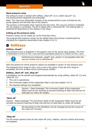 Operation
32
Start pressure ramp
The pressure ramp is started with softkey „Start all“ (1) or „Start vacuum“ (1).
The pressure/time segments are processed.
Note: The maximum attainable increase of the pressure/time curve is limited by the
pump capacity and the leak rate of the system.
The process is terminated when reaching the last entry. The vacuum control is switched
off, the system is ventilated. The lift is raised with a motorized lift. The heating bath is
switched off depending on the setting in the setup.
Calling up the pressure ramp
Pressure ramps can be called up via the Favorites menu.
The programmed pressure ramps can be edited when the process is deactivated by
changing the respective parameters (see chapter 6.12.1).
 Softkeys
Softkey „Graph”
The pressure curve is displayed in the graphic view of the actual value display. The time
is illustrated in [min] on the x axis and the associated pressure in [mbar] on the y axis.
Switching over between „graph” and „values” is not possible when the
vacuum control unit is switched off.
Only the section for which pressure values are available is shown on the pressure axis.
The displayed time range on the x axis is set in the setup. If the set time range is
exceeded, the time window will be continuously shifted.
Softkey „Start all” and „Stop all”
A distillation can be started and stopped automatically by using softkey „Start all” (1) and
„Stop all” (1).
✓✓ The unit is operational.
✓✓ The immersion depth of the evaporator flask is set (see chapter 4.5.7).
✓✓ The desired settings are completed.
Caution - Glass breakage! The immersion depth of the evaporator
flasks must be set correctly to prevent lowering of flask into bot-tom of
heat bath on motor lift models.
”Start all”
Caution - Glass breakage! The immersion depth of the evaporator flasks must be set
correctly to prevent lowering of flask into bot-tom of heat bath on motor lift models.
All parameters of the distillation can be changed during the course of
the „Start all” function.
”Stop all”
The lift moves upward (only for the motor lift unit), rotation, vacuum control and timing
are stopped.
 
