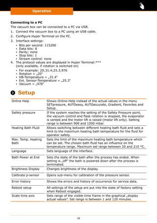 Operation
34
Connecting to a PC
The vacuum box can be connected to a PC via USB.
1.	 Connect the vacuum box to a PC using an USB cable.
2.	 Configure Hyper Terminal on the PC.
3.	 Interface settings:
▪▪ Bits per second: 115200
▪▪ Data bits: 8
▪▪ Parity: none
▪▪ Stop bits: 1
▪▪ Stream control: none
4.	 The protocol values are displayed in Hyper Terminal:***
(only available, if rotation is switched on)
▪▪ For example: 20;31.4;25.3;976
▪▪ Rotation = „20“
▪▪ HB-Temperature = „31.4“
▪▪ Ext. Sensor-Temperature = „25.3“
▪▪ Vacuum = „976“
 Setup
Online Help Shows Online-Help instead of the actual values in the menu
SETpressure, AUTOeasy, AUTOaccurate, Gradient, Favorites and
Setup.
Safety pressure If the system reaches the setting of the Safety Pressure point,
the vacuum control and flask rotation is stopped, the evaporator
is vented and the motor lift is raised (motor lift only). Setting
range is between 900 and 1200 mbar.
Heating Bath Fluid Allows switching between different heating bath fluid and sets a
limit to the maximum heating bath temperature for the fluid for
operator safety.
Max. Temp. Heating
Bath
Sets the limit of the maximum heating bath temperature which
can be set. The chosen bath fluid has an influence on the
temperature range. Maximum set range between 20 and 210 °C.
Language Sets language of the interface.
Bath Power at End Sets the state of the bath after the process has ended. When
setting is „off” the bath is powered down after the process is
terminated.
Brightness Display Changes brightness of the display.
Calibrate p-sensor Opens sub-menu for calibration of the pressure sensor.
Error history Shows the errors and history of occurrence for service data.
Reboot setup All settings of the setup are put into the state of factory setting
when Reboot engaged.
Scale time axis Sets range of the visible time frame in the graphical „display
actual values”. Set range is between 1 and 120 minutes.
 