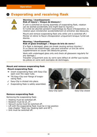 Operation
39
 Evaporating and receiving flask
Warning / Avertissement:
Risk of injury! / Risque de blessure !
If unit is switched on during assembly of evaporating flask, rotation
can be started accidentally and might lead to injuries./
Si l’unité est allumée pendant l’assemblage du flacon d’évaporation, la
rotation peut s’enclencher accidentellement et entraîner des blessures.
Mount and remove evaporating flask only while unit is switched off./
Monter et retirer le flacon d’évaporation uniquement lorsque l’unité est
éteinte.
Warning / Avertissement:
Risk of glass breakage! / Risque de bris de verre !
If a flask is damaged, glass can break causing serious injuries./
Si un flacon est endommagé, cela peut entraîner un bris de verre
supplémentaire et causer des blessures graves.
Work with undamaged glass only and check all glassware regularly for
any damage./
Travailler uniquement avec du verre sans défaut et vérifier que toutes
les pièces en verre sont exemptes de dommages.
Mount and remove evaporating flask
Mount evaporating flask
➜➜ Insert evaporating flask with Easy-Clip
open over the vapor tube.
➜➜ Tilt Easy-Clip over flange of evapo-
rating flask.
✓✓ Easy-Clip is clicked into place.
✓✓ Evaporating flask is safely assembled.
Easy-Clip open Easy-Clip closed
Remove evaporating flask
Removing the evaporating flask:
▪▪ Heating must be switched off.
▪▪ Rotation must be at „0“.
▪▪ Vacuum pump must be switched off.
▪▪ Lift with the evaporating flask must be in top position
(see chapter “Start-Up, Heating bath and lift”).
▪▪ Unit must be switched off.
 