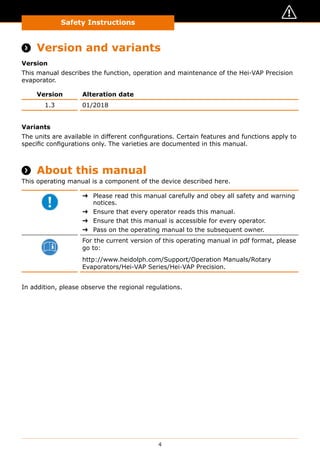 Safety Instructions
4
About this Document
 Version and variants
Version
This manual describes the function, operation and maintenance of the Hei-VAP Precision
evaporator.
Version Alteration date
1.3 01/2018
Variants
The units are available in different configurations. Certain features and functions apply to
specific configurations only. The varieties are documented in this manual.
 About this manual
This operating manual is a component of the device described here.
➜➜ Please read this manual carefully and obey all safety and warning
notices.
➜➜ Ensure that every operator reads this manual.
➜➜ Ensure that this manual is accessible for every operator.
➜➜ Pass on the operating manual to the subsequent owner.
For the current version of this operating manual in pdf format, please
go to:
http://www.heidolph.com/Support/Operation Manuals/Rotary
Evaporators/Hei-VAP Series/Hei-VAP Precision.
In addition, please observe the regional regulations.
 