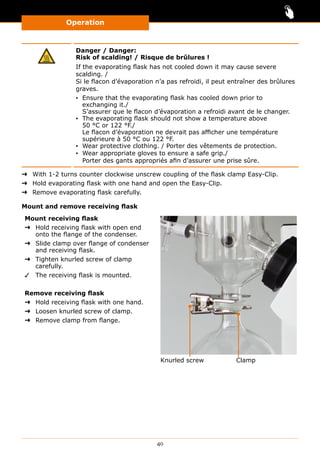 Operation
40
Danger / Danger:
Risk of scalding! / Risque de brûlures !
If the evaporating flask has not cooled down it may cause severe
scalding. /
Si le flacon d’évaporation n’a pas refroidi, il peut entraîner des brûlures
graves.
▪▪ Ensure that the evaporating flask has cooled down prior to
exchanging it./
S’assurer que le flacon d’évaporation a refroidi avant de le changer.
▪▪ The evaporating flask should not show a temperature above
50 °C or 122 °F./
Le flacon d’évaporation ne devrait pas afficher une température
supérieure à 50 °C ou 122 °F.
▪▪ Wear protective clothing. / Porter des vêtements de protection.
▪▪ Wear appropriate gloves to ensure a safe grip./
Porter des gants appropriés afin d’assurer une prise sûre.
➜➜ With 1-2 turns counter clockwise unscrew coupling of the flask clamp Easy-Clip.
➜➜ Hold evaporating flask with one hand and open the Easy-Clip.
➜➜ Remove evaporating flask carefully.
Mount and remove receiving flask
Mount receiving flask
➜➜ Hold receiving flask with open end
onto the flange of the condenser.
➜➜ Slide clamp over flange of condenser
and receiving flask.
➜➜ Tighten knurled screw of clamp
carefully.
✓✓ The receiving flask is mounted.
Remove receiving flask
➜➜ Hold receiving flask with one hand.
➜➜ Loosen knurled screw of clamp.
➜➜ Remove clamp from flange.
Knurled screw Clamp
 