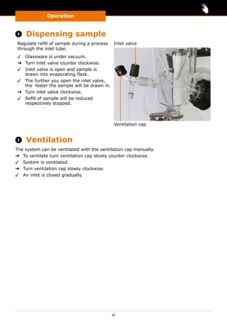 Operation
41
 Dispensing sample
Regulate refill of sample during a process
through the inlet tube.
✓✓ Glassware is under vacuum.
➜➜ Turn inlet valve counter clockwise.
✓✓ Inlet valve is open and sample is
drawn into evaporating flask.
✓✓ The further you open the inlet valve,
the faster the sample will be drawn in.
➜➜ Turn inlet valve clockwise.
✓✓ Refill of sample will be reduced
respectively stopped.
Ventilation cap
Inlet valve
 Ventilation
The system can be ventilated with the ventilation cap manually.
➜➜ To ventilate turn ventilation cap slowly counter clockwise.
✓✓ System is ventilated.
➜➜ Turn ventilation cap slowly clockwise.
✓✓ Air inlet is closed gradually.
 