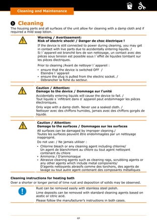 42
Cleaning and Maintenance
Cleaning and Maintenance
 Cleaning
The housing parts and all surfaces of the unit allow for cleaning with a damp cloth and if
required a mild soap lotion.
Warning / Avertissement:
Risk of electric shock! / Danger de choc électrique !
If the device is still connected to power during cleaning, you may get
in contact with live parts due to accidentally entering liquids. /
Si l´appareil est branché lors de son nettoyage, un contact avec des
pièces sous tension est possible sous l´effet de liquides tombant sur
les pièces électriques.
Prior to cleaning /Avant de nettoyer l´appareil :
▪▪ ensure that the device is switched OFF /
Eteindre l´appareil
▪▪ ensure the plug is pulled from the electric socket. /
Débrancher la fiche du secteur.
Caution / Attention:
Damage to the device / Dommage sur l’unité
Accidentally entering liquids will cause the device to fail. /
Tout liquide s´infiltrant dans d´appareil peut endommager les pièces
électroniques.
Only wipe with a damp cloth. Never use a soaked cloth. /
Nettoyer avec des chiffons humides, jamais avec des chiffons gorgés de
liquide.
Caution / Attention:
Damage to the surfaces / Dommages sur les surfaces
All surfaces can be damaged by improper cleaning./
Toutes les surfaces peuvent être endommagées par un nettoyage
inapproprié.
Do not use: / Ne jamais utiliser :
▪▪ Chlorine bleach or any cleaning agent including chlorine/
Un agent de blanchiment au chlore ou tout agent nettoyant
contenant du chlore
▪▪ Ammonia / D’ammoniaque
▪▪ Abrasive cleaning agents such as cleaning rags, scrubbing agents or
any other agents which include metal components/
D’agents nettoyants abrasifs comme des torchons, des agents de
lavage ou tout autre agent contenant des composants métalliques
Cleaning instructions for heating bath
Over a shorter or longer period of time rust and deposition of solids may be observed.
Rust can be removed easily with stainless steel polish.
Lime deposits can be removed with standard cleaning agents based on
acetic or citric acid.
Please follow the manufacturer’s instructions in both cases.
 