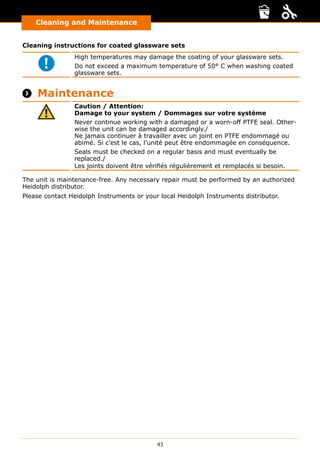 43
Cleaning and Maintenance
Cleaning instructions for coated glassware sets
High temperatures may damage the coating of your glassware sets.
Do not exceed a maximum temperature of 50° C when washing coated
glassware sets.
 Maintenance
Caution / Attention:
Damage to your system / Dommages sur votre système
Never continue working with a damaged or a worn-off PTFE seal. Other-
wise the unit can be damaged accordingly./
Ne jamais continuer à travailler avec un joint en PTFE endommagé ou
abimé. Si c’est le cas, l’unité peut être endommagée en conséquence.
Seals must be checked on a regular basis and must eventually be
replaced./
Les joints doivent être vérifiés régulièrement et remplacés si besoin.
The unit is maintenance-free. Any necessary repair must be performed by an authorized
Heidolph distributor.
Please contact Heidolph Instruments or your local Heidolph Instruments distributor.
 