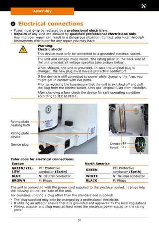 Assembly
50
Assembly
 Electrical connections
▪▪ Fuses must only be replaced by a professional electrician.
▪▪ Repairs of any kind are allowed by qualified professional electricians only.
Any improper repair can result in a dangerous situation. Contact your local Heidolph
Instruments distributor for any repair you may have.
Warning:
Electric shock!
This device must only be connected to a grounded electrical socket.
The unit and voltage must match. The rating plate on the back side of
the unit provides all voltage specifics (see picture below).
When shipped, the unit is grounded. In case the original plug is
changed, the new plug must have a protective conductor!
If the device is still connected to power while changing the fuse, you
might get in contact with live parts.
Prior to replacing the fuse ensure that the unit is switched off and pull
the plug from the electric socket. Only use original fuses from Heidolph.
After changing a fuse check the device for safe operating condition
according to IEC 61010-1.
Rating plate
heating bath
Rating plate
device
Device plug Device
fuses
F4
F2
Color code for electrical connections:
Europe North America
GREEN/YEL-
LOW
PE: Protective
conductor (Earth)
GREEN
PE: Protective
conductor (Earth)
BLUE N: Neutral conductor WHITE N: Neutral conductor
BROWN P: Phase BLACK P: Phase
The unit is connected with the power cord supplied to the electrical socket. It plugs into
the housing on the rear side of the unit.
For countries utilizing a plug other than the standard one supplied:
▪▪ The plug supplied may only be changed by a professional electrician.
▪▪ If utilizing an adaptor ensure that it is grounded and approved by the local regulations.
▪▪ Wiring, adapter and plug must at least meet the electrical power stated on the rating
plate.
 