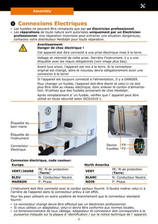 Assembly
51
 Connexions Electriques
▪▪ Les fusibles ne peuvent être remplacés que par un Electricien professionnel.
▪▪ Les réparations de toute nature sont autorisées uniquement par un Electricien
professionnel. Une réparation incorrecte peut entrainer une situation dangereuse,
contactez votre distributeur Heidolph pour toute réparation.
Avertissement:
Danger de choc électrique !
Cet appareil doit être connecté à une prise électrique mise à la terre.
Voltage et intensité de cette prise. Derrière l’instrument, il y a une
étiquette avec les requis obligatoires (voir image plus bas).
Avant tout envoi, l’appareil est mis à la terre. Si le connecteur
original est changé, alors le nouveau devra obligatoirement avoir une
connexion à la terre!
Si l’appareil est toujours connecté à l’alimentation, Il y a DANGER.
Pour changer un fusible, l’appareil doit-être éteint et celui-ci ne doit
plus être relié au réseau électrique, donc enlever le cordon d’alimenta-
tion. N’utilisez que des fusibles provenant de chez Heidolph.
Après remplacement d´un fusible, vérifier que l´appareil peut être
utilisé en toute sécurité selon IEC61010-1.
Étiquette du
bain marie
Étiquette de
l’instrument
Connecteur
Electrique
Device
Fusibles
F4
F2
Connexion électrique, code couleur:
Europe North Amerika
VERT/JAUNE
PE: fil de protection
(Terre)
VERT
PE: fil de protection
(Terre)
BLEU N: Conducteur Neutre BLANC N: Conducteur Neutre
MARRON P: Phase NOIR P: Phase
L’instrument doit être connecté avec le cordon secteur fournit. Il faudra insérer celui-ci à
l’arrière de l’appareil dans le connecteur prévu à cet effet.
Pour les pays utilisant un autre système de branchement que le connecteur standard
fournit:
▪▪ Le connecteur changé devra être effectué par un électricien professionnel.
▪▪ Si vous utilisez un adaptateur, celui-ci devra être conforme aux normes locales.
▪▪ Le dimensionnement de tous câblage, adaptateur et connecteur doit correspondre à la
puissance indiquée sur la plaque d´identification / sur la notice technique de l´appareil.
 