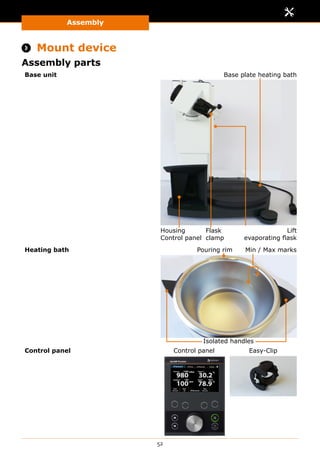Assembly
52
 Mount device
Assembly parts
Base unit
Housing
Control panel
Lift
evaporating flask
Flask
clamp
Base plate heating bath
Heating bath Min / Max marksPouring rim
Isolated handles
Control panel Control panel Easy-Clip
 