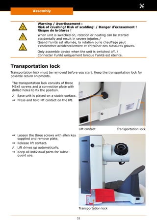 Assembly
53
Warning / Avertissement :
Risk of crushing! Risk of scalding! / Danger d’écrasement !
Risque de brûlures !
When unit is switched on, rotation or heating can be started
accidentally and result in severe injuries./
Quand l’unité est allumée, la rotation ou le chauffage peut
s’enclencher accidentellement et entraîner des blessures graves.
Only assemble device when the unit is switched off. /
Connecter l’unité uniquement lorsque l’unité est éteinte.
Transportation lock
Transportation lock must be removed before you start. Keep the transportation lock for
possible return shipments.
The transportation lock consists of three
M5x8 screws and a connection plate with
drilled holes to fix the position.
✓✓ Base unit is placed on a stable surface.
➜➜ Press and hold lift contact on the lift.
Lift contact Transportation lock
➜➜ Loosen the three screws with allen key
supplied and remove plate.
➜➜ Release lift contact.
✓✓ Lift drives up automatically.
➜➜ Keep all individual parts for subse-
quent use.
Transportation lock
 