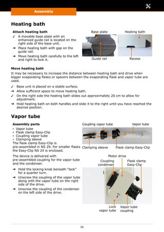 Assembly
54
Heating bath
Attach heating bath
✓✓ A movable base plate with an
enhanced guide rail is located on the
right side of the base unit.
➜➜ Place heating bath with gap on the
guide rail.
➜➜ Move heating bath carefully to the left
and right to lock it.
Base plate Heating bath
Guide rail Recess
Move heating bath
It may be necessary to increase the distance between heating bath and drive when
bigger evaporating flasks or spacers between the evaporating flask and vapor tube are
used.
✓✓ Base unit is placed on a stable surface.
➜➜ Allow sufficient space to move heating bath.
✓✓ On the right side the heating bath slides out approximately 20 cm to allow for
adjustment.
➜➜ Hold heating bath on both handles and slide it to the right until you have reached the
desired position.
Vapor tube
Assembly parts
▪▪ Vapor tube
▪▪ Flask clamp Easy-Clip
▪▪ Coupling vapor tube
▪▪ Clamping sleeve
The flask clamp Easy-Clip is
pre-assembled in NS 29. For smaller flasks
the Easy-Clip NS 24 is enclosed.
Clamping sleeve Flask clamp Easy-Clip
Vapor tubeCoupling vapor tube
The device is delivered with
pre-assembled coupling for the vapor tube
and the condenser.
➜➜ Hold the locking knob beneath “lock”
for a quarter turn.
➜➜ Unscrew the coupling of the vapor tube
along with the vapor tube on the right
side of the drive.
➜➜ Unscrew the coupling of the condenser
on the left side of the drive.
Coupling
condenser
Vapor tube
coupling
Flask clamp
Easy-Clip
Lock
vapor tube
Motor drive
 