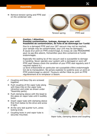 Assembly
55
➜➜ Remove tension spring and PTFE seal
on the condenser side.
Tension spring PTFE seal
Caution / Attention:
Possible contamination, leakage, damage to your unit/
Possibilité de contamination, de fuite et de dommage sur l’unité
Due to a damaged PTFE seal your SET vacuum may not be reached,
your sample may be contaminated, your unit may be damaged./
À cause d’un joint en PTFE endommagé, le niveau de vide PROGRAMMÉ
peut ne pas être atteint, l’échantillon peut être contaminé et l’unité
endommagée.
Especially the sealing lip of the vacuum seal is susceptible to damage
in handling. Never operate your system with a damaged or worn-off
PTFE seal! Always check the condition of your PTFE seal regularly and if
required replace it./
La lèvre d’étanchéité en particulier est susceptible d’être endommagée
lors de la manipulation. Ne jamais exploiter le système avec un joint en
PTFE endommagé ou abimé ! Toujours vérifier l’état du joint en PTFE
régulièrement et le remplacer si besoin.
✓✓ Coupling and Easy-Clip are screwed
together.
➜➜ Push coupling of the vapor tube along
with Easy-Clip on the vapor tube
(direction and order as shown under
“Assembly parts).
➜➜ Push clamping sleeve with the bead to
the glass on vapor tube until it audibly
locks.
➜➜ Insert vapor tube with clamping sleeve
first from below to the drive and screw
it tight.
➜➜ At the very last quarter turn, press
locking knob.
✓✓ Coupling locks in and vapor tube is
securely mounted.
Vapor tube, clamping sleeve and coupling
 
