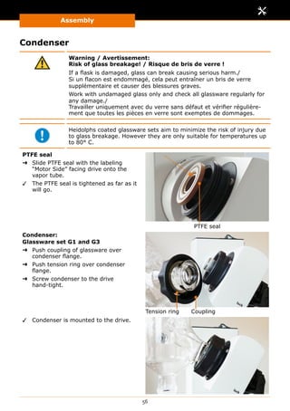 Assembly
56
Condenser
Warning / Avertissement:
Risk of glass breakage! / Risque de bris de verre !
If a flask is damaged, glass can break causing serious harm./
Si un flacon est endommagé, cela peut entraîner un bris de verre
supplémentaire et causer des blessures graves.
Work with undamaged glass only and check all glassware regularly for
any damage./
Travailler uniquement avec du verre sans défaut et vérifier régulière-
ment que toutes les pièces en verre sont exemptes de dommages.
Heidolphs coated glassware sets aim to minimize the risk of injury due
to glass breakage. However they are only suitable for temperatures up
to 80° C.
PTFE seal
➜➜ Slide PTFE seal with the labeling
“Motor Side” facing drive onto the
vapor tube.
✓✓ The PTFE seal is tightened as far as it
will go.
PTFE seal
Condenser:
Glassware set G1 and G3
➜➜ Push coupling of glassware over
condenser flange.
➜➜ Push tension ring over condenser
flange.
➜➜ Screw condenser to the drive
hand-tight.
CouplingTension ring
✓✓ Condenser is mounted to the drive.
 