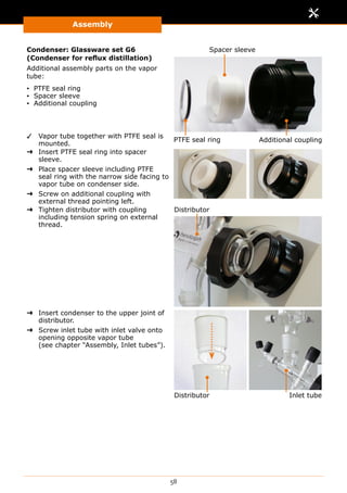 Assembly
58
Condenser: Glassware set G6
(Condenser for reflux distillation)
Additional assembly parts on the vapor
tube:
▪▪ PTFE seal ring
▪▪ Spacer sleeve
▪▪ Additional coupling
✓✓ Vapor tube together with PTFE seal is
mounted.
PTFE seal ring Additional coupling
Spacer sleeve
➜➜ Insert PTFE seal ring into spacer
sleeve.
➜➜ Place spacer sleeve including PTFE
seal ring with the narrow side facing to
vapor tube on condenser side.
➜➜ Screw on additional coupling with
external thread pointing left.
➜➜ Tighten distributor with coupling
including tension spring on external
thread.
Distributor
➜➜ Insert condenser to the upper joint of
distributor.
➜➜ Screw inlet tube with inlet valve onto
opening opposite vapor tube
(see chapter “Assembly, Inlet tubes”).
Distributor Inlet tube
 