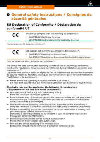 Safety Instructions
6
Safety Instructions / Consignes de sécurité
 General safety instructions / Consignes de
sécurité générales
EU Declaration of Conformity / Déclaration de
conformité UE
This device complies with the following EC-Directives*:
▪▪ 2006/42/EC Machinery Directive
▪▪ 2014/30/EU Electromagnetic Compatibility Directive
*Also see attachment „EU Declaration of Conformity”.
Cet appareil est conforme aux directives EU suivantes *:
▪▪ 2006/42/CE Directive sur les machines
▪▪ 2014/30/UE Directive sur les compatibilités électromagnétiques
*Voir les pièces attachées „Déclaration de Conformité CE”
The device has been constructed according to state-of-the-art technology and recog-
nized safety regulations. However, risks may still arise during installation, operation and
maintenance./
L’appareil a été construit selon les règles de l’art de la technologie et selon les règlements
de sécurité reconnus. Toutefois, les risques peuvent encore se poser lors de l’installation,
l’exploitation et la maintenance.
➜➜ Please ensure the operating manual is available at all times./
S’il vous plaît assurez-vous que le manuel d’utilisation soit disponible à tout moment.
The device may only be used under the following circumstances:/
L’évaporateur rotatif doit être utilisé uniquement :
➜➜ Only operate the device, if it is in full working order.(
Dans des conditions techniques parfaites.
➜➜ Ensure all operators of the device possess the necessary safety and risk awareness./
Assurez-vous que l’utilisatrice / l’utilisateur possède les connaissances nécessaires
quant à la sécurité et aux dangers.
➜➜ Operate the device according to the instructions stipulated in this manual only./
Dans des conditions d’utilisation conformes aux instructions du manuel uniquement.
➜➜ If there is something you do not understand, or certain information is missing, ask
your manager or contact the manufacturer./
Demandez à votre responsable ou au fabricant si vous ne comprenez pas ou ne
trouvez pas certaines informations.
➜➜ Do not do anything on the device without authorization./
Ne modifiez en rien l’appareil sans autorisation.
➜➜ Only use the device according to its intended use./
Lorsque les instructions de ce manuel d’utilisation sont respectées.
 
