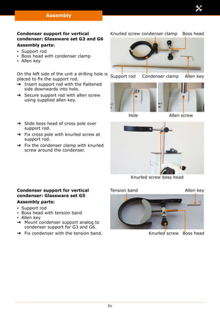 Assembly
60
Condenser support for vertical
condenser: Glassware set G3 and G6
Assembly parts:
▪▪ Support rod
▪▪ Boss head with condenser clamp
▪▪ Allen key
On the left side of the unit a drilling hole is
placed to fix the support rod.
Support rod Condenser clamp Allen key
Knurled screw condenser clamp Boss head
➜➜ Insert support rod with the flattened
side downwards into hole.
➜➜ Secure support rod with allen screw
using supplied allen key.
Allen screwHole
➜➜ Slide boss head of cross pole over
support rod.
➜➜ Fix cross pole with knurled screw at
support rod.
➜➜ Fix the condenser clamp with knurled
screw around the condenser.
Knurled screw boss head
Condenser support for vertical
condenser: Glassware set G5
Assembly parts:
▪▪ Support rod
▪▪ Boss head with tension band
▪▪ Allen key
➜➜ Mount condenser support analog to
condenser support for G3 and G6.
➜➜ Fix condenser with the tension band.
Tension band Allen key
Knurled screw Boss head
 