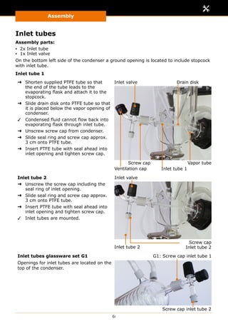 Assembly
61
Inlet tubes
Assembly parts:
▪▪ 2x Inlet tube
▪▪ 1x Inlet valve
On the bottom left side of the condenser a ground opening is located to include stopcock
with inlet tube.
Inlet tube 1
➜➜ Shorten supplied PTFE tube so that
the end of the tube leads to the
evaporating flask and attach it to the
stopcock.
➜➜ Slide drain disk onto PTFE tube so that
it is placed below the vapor opening of
condenser.
✓✓ Condensed fluid cannot flow back into
evaporating flask through inlet tube.
➜➜ Unscrew screw cap from condenser.
➜➜ Slide seal ring and screw cap approx.
3 cm onto PTFE tube.
➜➜ Insert PTFE tube with seal ahead into
inlet opening and tighten screw cap.
Inlet valve
Inlet tube 1
Drain disk
Screw cap Vapor tube
Ventilation cap
Inlet tube 2
➜➜ Unscrew the screw cap including the
seal ring of inlet opening.
➜➜ Slide seal ring and screw cap approx.
3 cm onto PTFE tube.
➜➜ Insert PTFE tube with seal ahead into
inlet opening and tighten screw cap.
✓✓ Inlet tubes are mounted.
Inlet valve
Inlet tube 2
Screw cap
Inlet tube 2
Inlet tubes glassware set G1
Openings for inlet tubes are located on the
top of the condenser.
Screw cap inlet tube 2
G1: Screw cap inlet tube 1
 