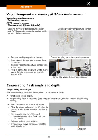 Assembly
62
Vapor temperature sensor, AUTOaccurate sensor
Vapor temperature sensor
(Optional accessory)
AUTOaccurate sensor
(Glassware set G3 and G6 only)
Opening for vapor temperature sensor
and AUTOaccurate sensor is located at the
bottom of the condenser.
Opening vapor temperature sensor
➜➜ Remove sealing cap of condenser.
➜➜ Insert vapor temperature sensor into
condenser.
➜➜ Tighten vapor temperature sensor with
screw cap.
➜➜ Plug in connector plug with white mark
upwards into receptacle on the left
side of unit.
Screw cap vapor temperature sensor
Connector plug vapor temperature sensor
Evaporating flask angle and depth
Evaporating flask angle
Evaporating flask angle can be adjusted by turning the drive.
✓✓ Rotation is set to 0 rpm.
✓✓ Evaporating flask is mounted (see chapter “Operation”, section “Mount evaporating
flask”).
➜➜ Hold condenser with your left hand.
➜➜ Slide locking mechanism on lift pillar to
the right and hold it against the spring
force.
➜➜ Move condenser carefully until
connected evaporating flask has the
correct angle.
➜➜ Release locking mechanism.
➜➜ If necessary move condenser slightly
until it locks in.
Lift pillarLocking
 