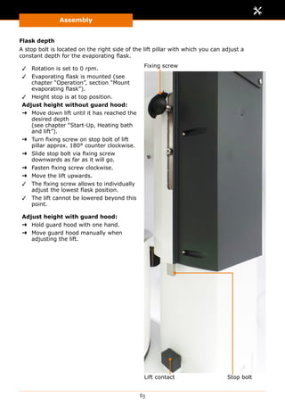 Assembly
63
Flask depth
A stop bolt is located on the right side of the lift pillar with which you can adjust a
constant depth for the evaporating flask.
✓✓ Rotation is set to 0 rpm.
✓✓ Evaporating flask is mounted (see
chapter “Operation”, section “Mount
evaporating flask”).
✓✓ Height stop is at top position.
Adjust height without guard hood:
➜➜ Move down lift until it has reached the
desired depth
(see chapter “Start-Up, Heating bath
and lift”).
➜➜ Turn fixing screw on stop bolt of lift
pillar approx. 180° counter clockwise.
➜➜ Slide stop bolt via fixing screw
downwards as far as it will go.
➜➜ Fasten fixing screw clockwise.
➜➜ Move the lift upwards.
✓✓ The fixing screw allows to individually
adjust the lowest flask position.
✓✓ The lift cannot be lowered beyond this
point.
Adjust height with guard hood:
➜➜ Hold guard hood with one hand.
➜➜ Move guard hood manually when
adjusting the lift.
Fixing screw
Stop boltLift contact
 